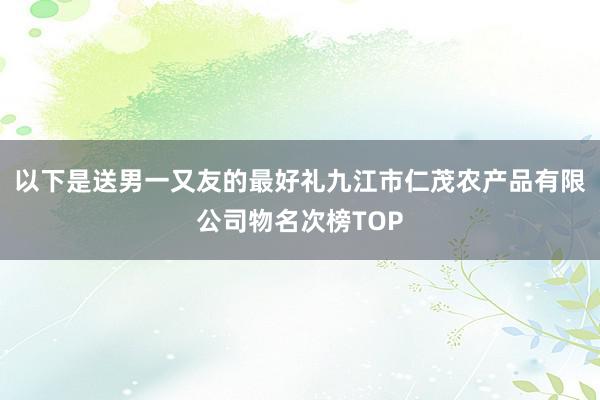 以下是送男一又友的最好礼九江市仁茂农产品有限公司物名次榜TOP