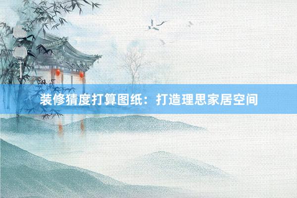 装修猜度打算图纸：打造理思家居空间