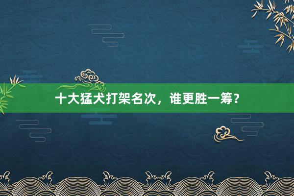 十大猛犬打架名次，谁更胜一筹？